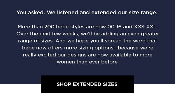 bebe: Now in More Sizes You asked. We listened and extended our size range. More than 200 bebe styles are now 00-16 and XXS-XXL. Over the next few weeks, we'll be adding an even greater range of sizes. And we hope you'll spread the word that bebe now offers more sizing options—because we're really excited our designs are now available to more women than ever before. SHOP EXTENDED SIZES >