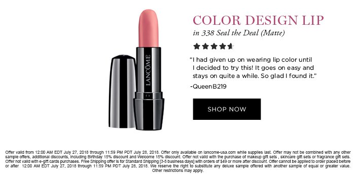 COLOR DESIGN LIP in 338 Seal the Deal (Matte) 'I had given up on wearing lip color until I decided to try this! It goes on easy and stays on quite a while. So glad I found it.' -QueenB219 SHOP NOW Offer valid from 12:00 AM EDT July 27, 2018 through 11:59 PM PDT July 28, 2018. Offer only available on lancome-usa.com while supplies last. Offer may not be combined with any other sample offers, additional discounts, including Birthday 15% discount and Welcome 15% discount. Offer not valid with the purchase of makeup gift sets , skincare gift sets or fragrance gift sets. Offer not valid with e-gift cards purchases. Free Shipping offer is for Standard Shipping [3-5 business days] with orders of $49 or more after discount. Offer cannot be applied to order placed before or after 12:00 AM EDT July 27, 2018 through 11:59 PM PDT July 28, 2018. We reserve the right to substitute any deluxe sample offered with another sample of equal or greater value. Other restrictions may apply.