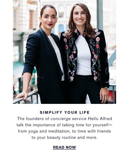 SIMPLIFY YOUR LIFE The founders of concierge service Hello Alfred talk the importance of taking time for yourself— from yoga and meditation, to time with friends to your beauty routine and more. WATCH NOW »