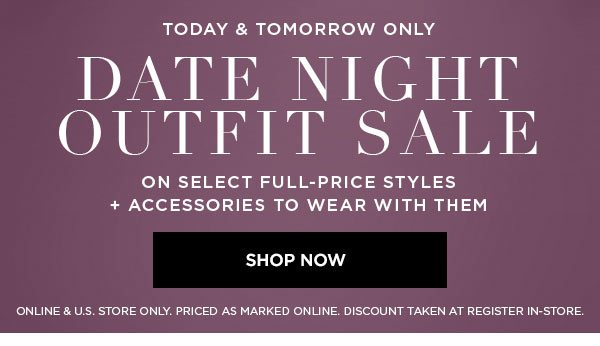 TODAY & TOMORROW ONLY DATE NIGHT OUTFIT SALE On Select Full-Price Styles + Accessories to Wear with Them SHOP NOW > ONLINE & U.S. STORE ONLY. PRICED AS MARKED ONLINE. DISCOUNT TAKEN AT REGISTER IN-STORE.