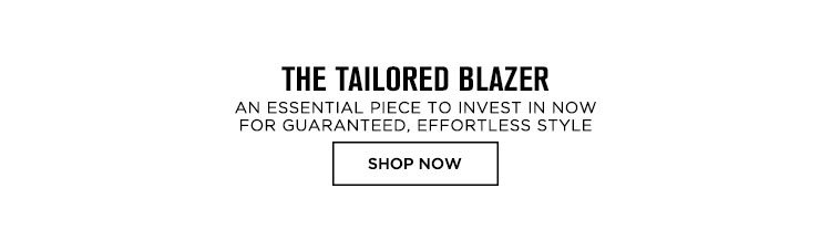 THE TAILORED BLAZER. AN ESSENTIAL PIECE TO INVEST IN NOW FOR GUARANTEED, EFFORTLESS STYLE. SHOP NOW.