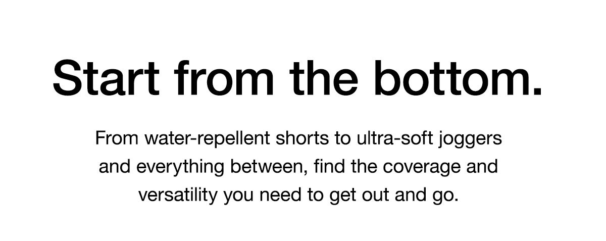 Start from the bottom. From water-repellent shorts to ultra-soft joggers and everything between, find the coverage and versatility you need to get out and go.