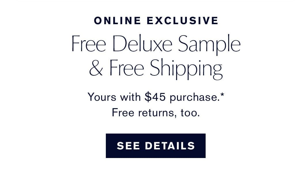 ONLINE EXCLUSIVE | Free Deluxe Sample & Free Shipping | Yours with a $45 purchase.* Free Returns, too | SEE DETAILS