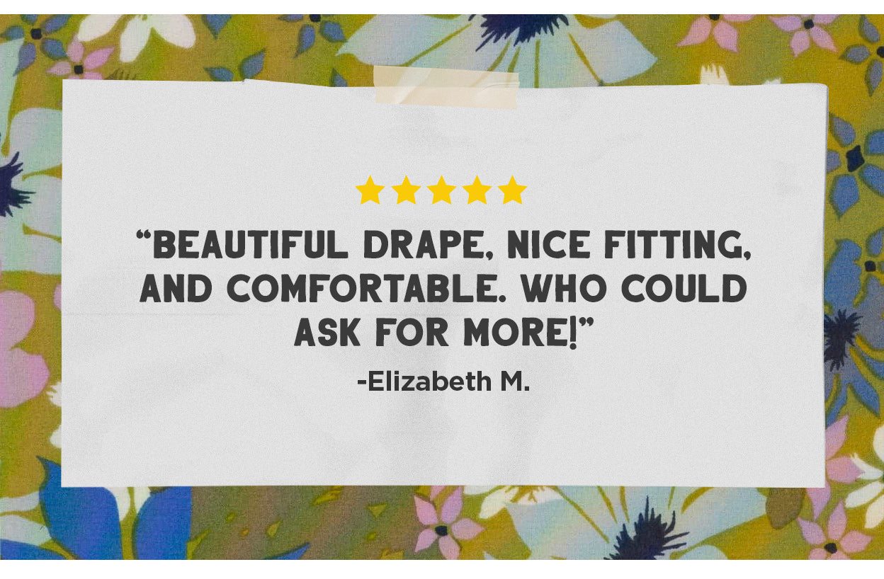 "Beautiful drape, nice fitting, and comfortable. Who could ask for more!" -Elizabeth M.