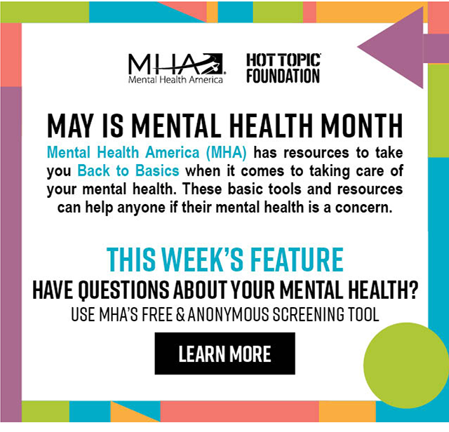 May Is Mental Health Month | Mental Health America (MHA) has resources to take you Back to Basics when it comes to taking care of your mental health. These basic tools and resources can help anyone if their mental health is a concern. | This Week's Feature: Have Questions about Your Mental Health? Use MHA's Free & Anonymous Screening Tool | Learn More