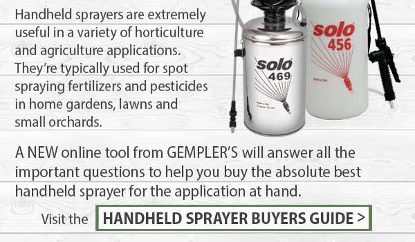 Handheld sprayers are extremely useful in a variety of horticulture and agriculture applications. They're typically used for spot spraying fertilizers and pesticides in home gardens, lawns and small orchards. A NEW online tool from GEMPLER'S will answer all the important questions to help you buy the absolute best handheld sprayer for the application at hand. Visit the HANDHELD SPRAYER BUYERS GUIDE >