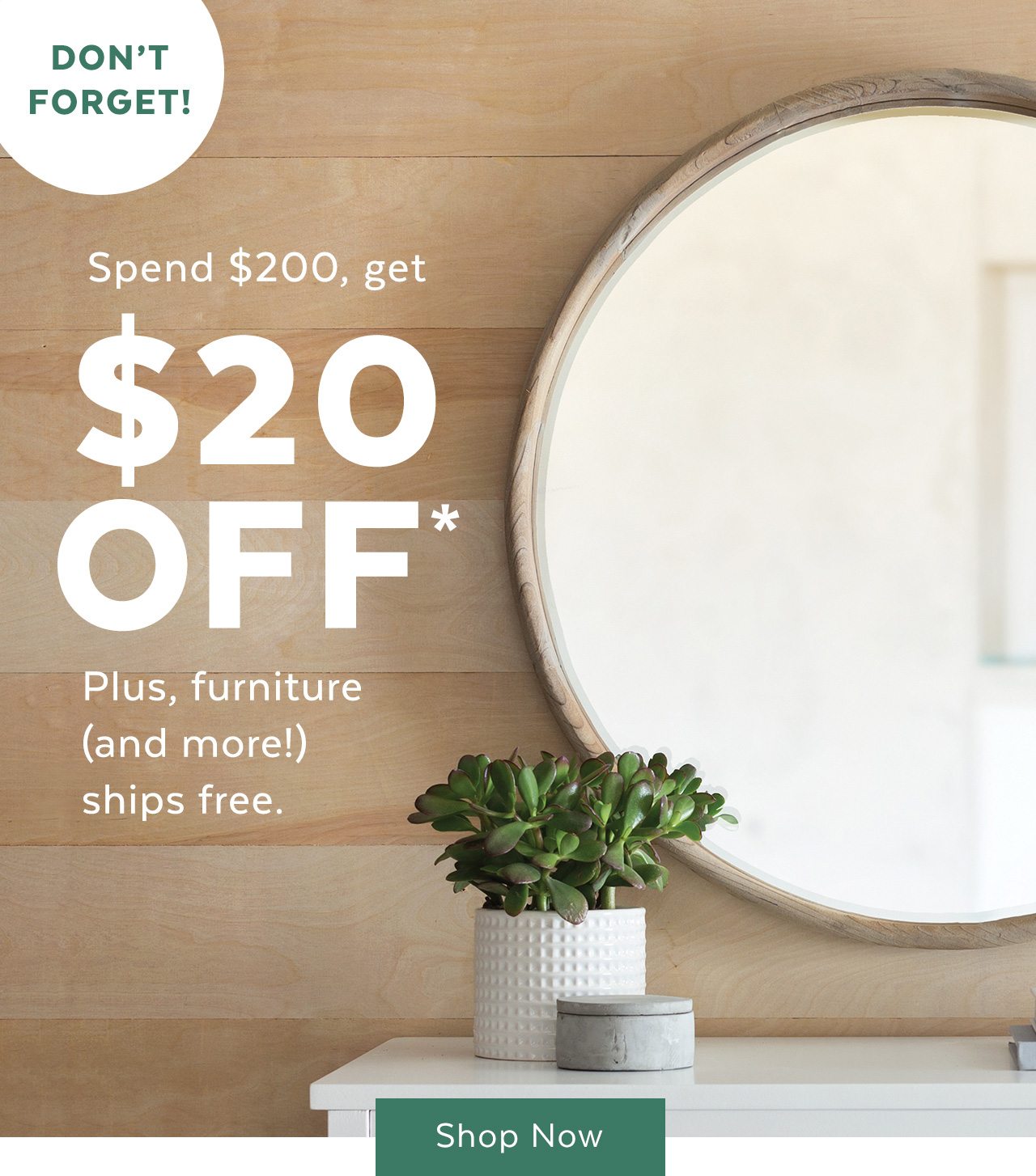 Don’t forget! Spend $200, get $20 off* plus, furniture (and more!) ships free. Shop now