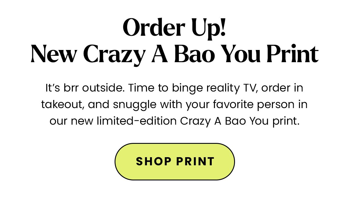 Body: It’s brr outside. Time to binge reality TV, order in takeout, and snuggle with your favorite person in our new limited-edition Crazy A Bao You print. CTA: Shop Print