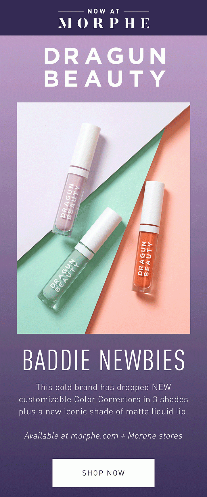 NOW AT MORPHE DRAGUN BEAUTY BADDIE NEWBIES This bold brand has dropped NEW customizable Color Correctors in 3 shades plus a new iconic shade of matte liquid lip. Available at morphe.com + Morphe stores SHOP NOW 