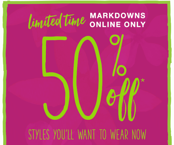 Limited time markdowns online only. 50% off* styles you'll want to wear now.