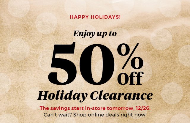 Happy Holidays! Enjoy up to 50% Off Holiday Clearance The savings start in-store tomorrow, 12/26. Can't wait? Shop online deals right now!