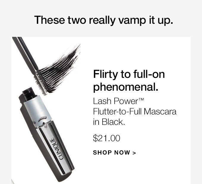 These two really vamp it up. Flirty to full-on phenomenal. Lash Power Flutter-to-Full Mascara in Black. $21.00 SHOP NOW