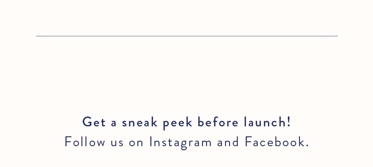 Get a sneak peek before launch! Follow us on Instagram and Facebook