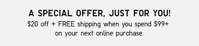 A SPECIAL OFFER, JUST FOR YOU! $20 OFF + FREE SHIPPING WHEN YOU SPEND $99+ ON YOUR NEXT ONLINE PURCHASE.