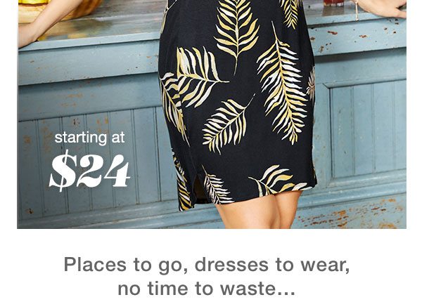 Starting at $24. Places to go, dresses to wear, no time to waste...