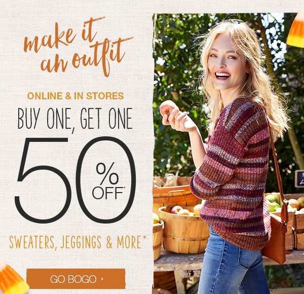 Make it an outfit. Online and in stores. Buy one, get one 50% off* sweaters, jeggings and more*. Go BOGO.