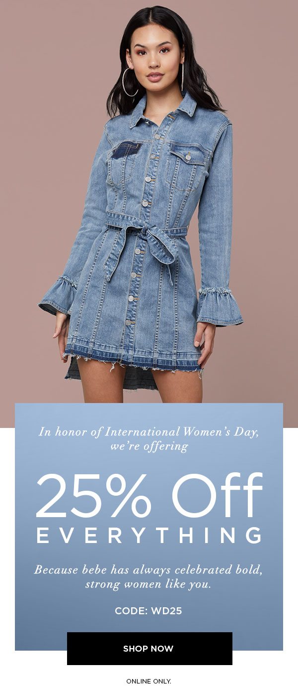 In honor of International Women's Day, we're offering 25% off EVERYTHING. Because bebe has always celebrated bold, strong women like you. Code: WD25 SHOP NOW > ONLINE ONLY.