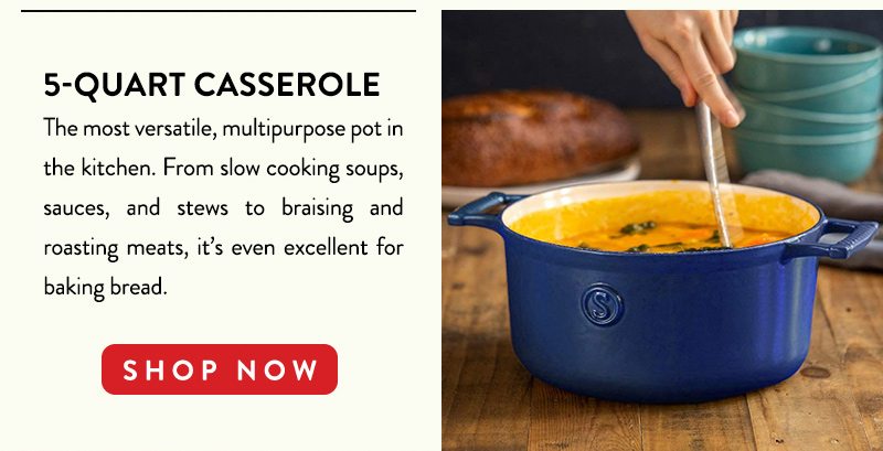 5-QUART CASSEROLE The most versatile, multipurpose pot in the kitchen. From slow cooking soups, sauces, and stew to braising and roasting meats, it's even excellent for baking bread. SHOP NOW