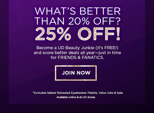 WHAT’S BETTER THAN 20 PERCENT OFF? - 25 PERCENT OFF! - Become a UD Beauty Junkie (it’s FREE!) and score better deals all year—just in time for FRIENDS & FANATICS. - JOIN NOW - *Excludes Naked Reloaded Eyeshadow Palette, Value Sets & Sale. - Available online & at UD stores.