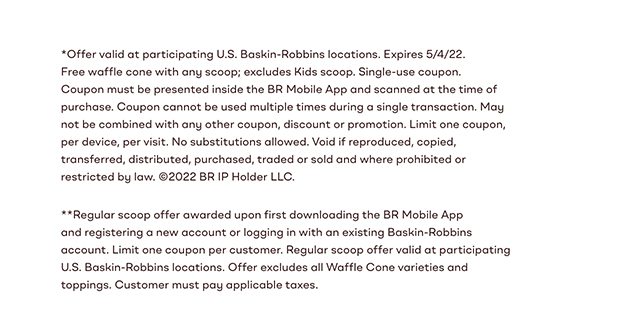 *Offer valid at participating U.S. Baskin-Robbins locations. Expires 4/6/22. Free waffle cone with any scoop; excludes Kids scoop. Single-use coupon. Coupon must be presented inside the BR Mobile App and scanned at the time of purchase. Coupon cannot be used multiple times during a single transaction. May not be combined with any other coupon, discount or promotion. Limit one coupon, per device, per visit. No substitutions allowed. Void if reproduced, copied, transferred, distributed, purchased, traded or sold and where prohibited or restricted by law. ©2022 BR IP Holder LLC. **Regular scoop offer awarded upon first downloading the BR Mobile App and registering a new account or logging in with an existing Baskin-Robbins account. Limit one coupon per customer. Regular scoop offer valid at participating U.S. Baskin-Robbins locations. Offer excludes all Waffle Cone varieties and toppings. Customer must pay applicable taxes.