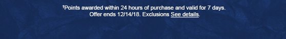 †Points awarded within 24 hours of purchase and valid for 7 days. Offer ends 12/14/18. Exclusions apply. See details.