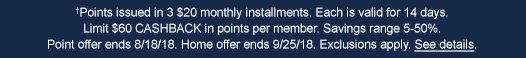 †Points issued in 3 $20 monthly installments. Each is valid for 14 days. Limit $60 CASHBACK in points per member. Savings range 5-50%. Point offer ends 8/18/18. Home offer ends 9/25/18. Exclusions apply. See details.