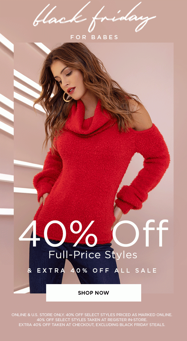 Black Friday for Babes 40% Off Full-Price Styles & Extra 40% Off All Sale SHOP NOW > ONLINE & U.S. STORE ONLY. 40% OFF SELECT STYLES PRICED AS MARKED ONLINE. 40% OFF SELECT STYLES TAKEN AT REGISTER IN-STORE. EXTRA 40% OFF TAKEN AT CHECKOUT, EXCLUDING BLACK FRIDAY STEALS.