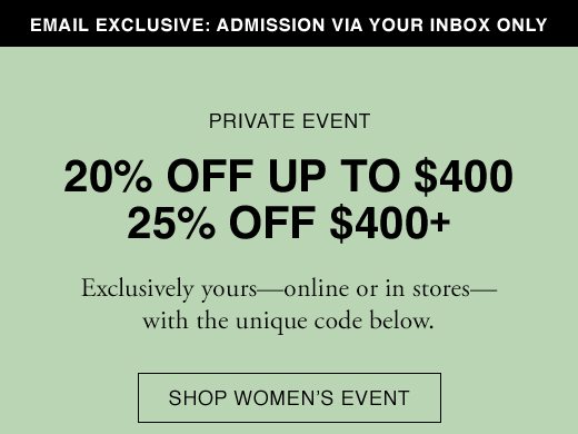 Email Exclusive: Admission Via Your Inbox only. PRIVATE EVENT: 20% OFF UP TO $400. 25% OFF $400+. Exclusively yours - online or in stores - with the unique code below. SHOP WOMEN'S EVENT