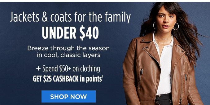 Jackets & coats for the family UNDER $40 Breeze through the season in cool, classic layers + Spend $50+ on clothing GET $25 CASHBACK in points® | SHOP NOW