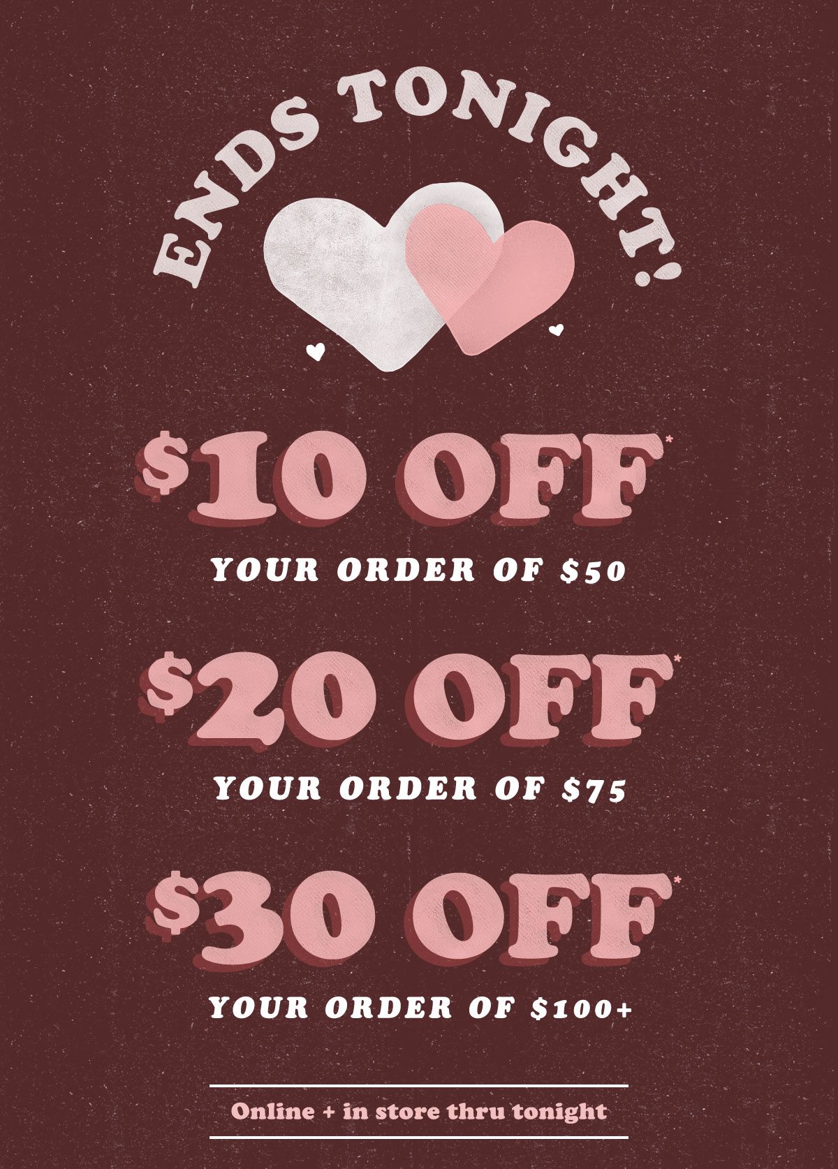 Ends tonight! $10 off* your order of $50. $20 off* your order of $75. $30 off* your order of $100+! Online and in store thru midnight.