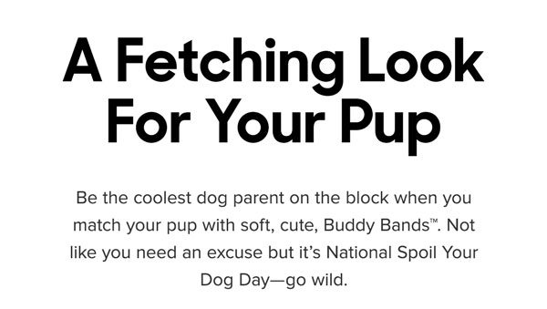 Be the coolest dog parent on the block when you match your pup with soft, cute, Buddy Bands™. Not like you need an excuse but it’s National Spoil Your Dog Day—go wild. 