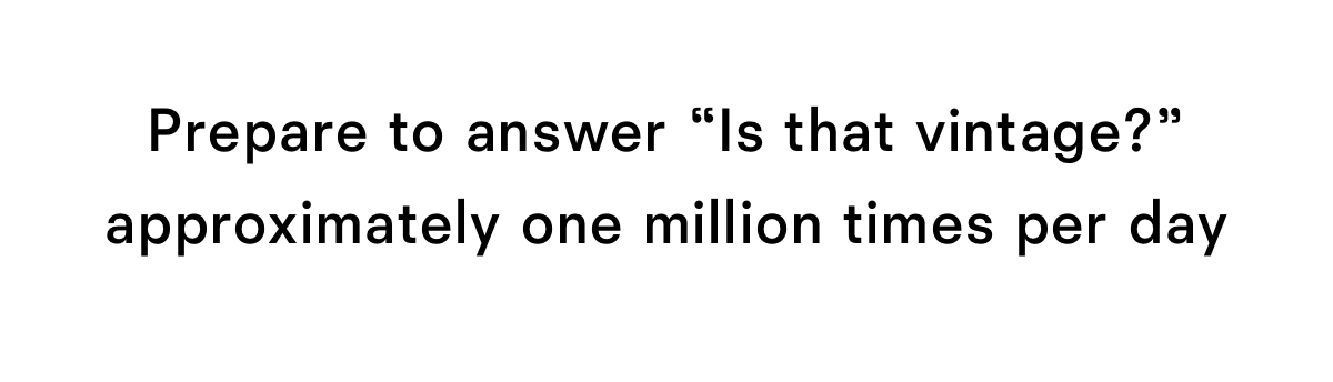 Prepare to answer is that vintage? approximately one million times per day