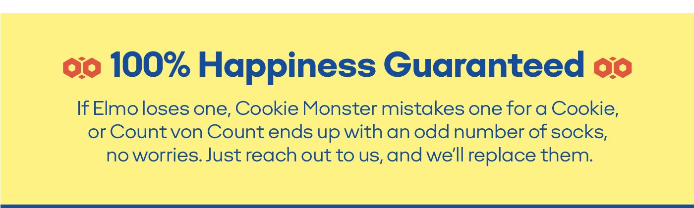 100% Happiness Guaranteed If Elmo loses one, Cookie Monster mistakes one for a Cookie, or Count von Count ends up with an odd number of socks, no worries. Just reach out to us, and we'll replace them.