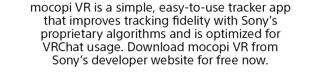 mocopi VR is a simple, easy-to-use tracker app that improves tracking fidelity with Sony’s proprietary algorithms and is optimized for VRChat usage. Download mocopi VR from Sony’s developer website for free now.
