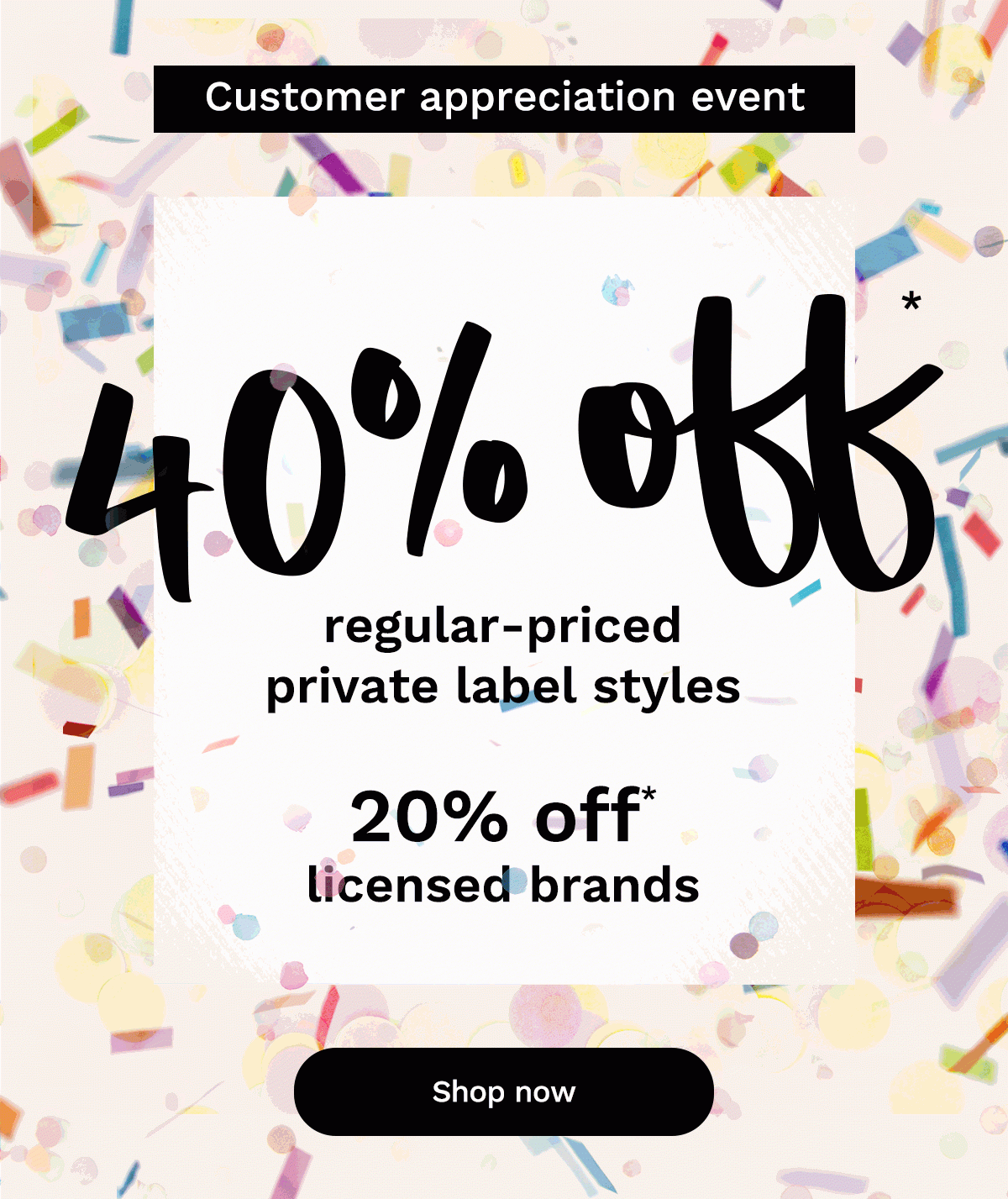 Starts now! Until September 20 Customer appreciation event 40% off* regular-priced private label styles 20% off* licensed brands