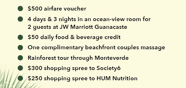 -$500 airfare voucher -4 days & 3 nights in an ocean view room for 2 guests at JW Marriott Guanacaste -$50 daily food and beverage credit -One complimentary beachfront couples massage -Rainforest tour through Monte Verde -$300 shopping spree to Society6 -$250 shopping spree to HUM Nutrition 