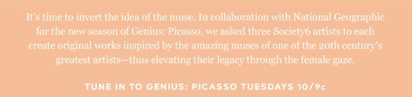 It’s time to invert the idea of the muse. In collaboration with National Geographic for the new season of Genius: Picasso, we asked three Society6 artists to each create original works inspired by the amazing lives of his muses—thus elevating their legacy through the female gaze.