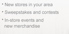 - New stores in your area - Sweepstakes and contests - In-store events and new merchandise