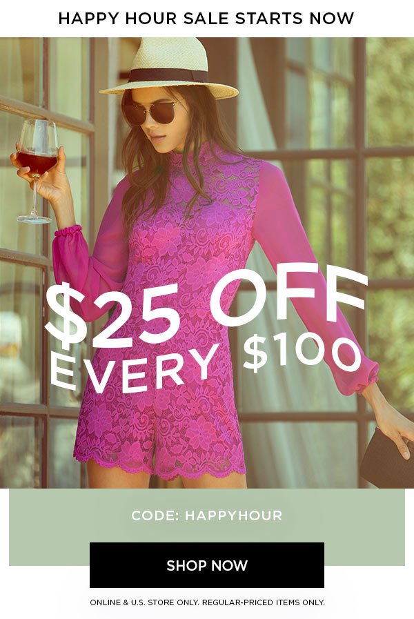 HAPPY HOUR SALE STARTS NOW $25 Off Every $100 CODE: HAPPYHOUR SHOP NOW > ONLINE & U.S. STORE ONLY. REGULAR-PRICED ITEMS ONLY.