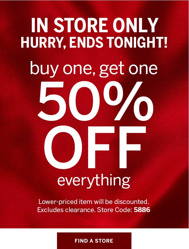 IN STORE ONLY - Hurry, ends tonight! Buy One, Get One 50% Off everything. Find a store. Lower priced item will be discounted. Excludes clearance. Store code: 5886. Find a store.
