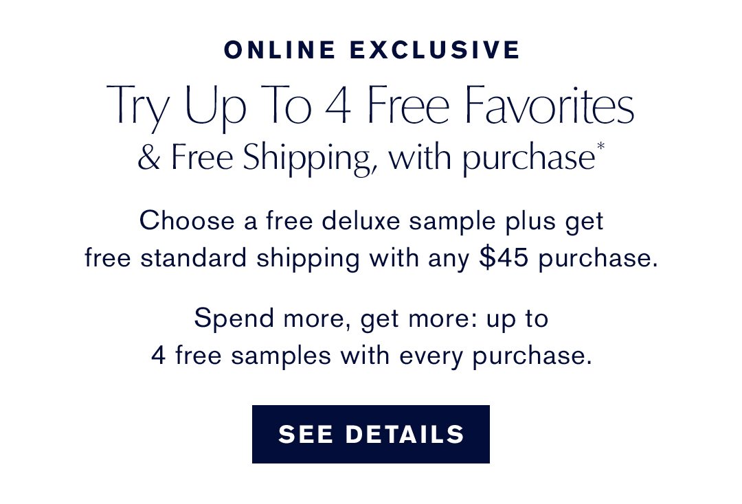 ONLINE EXCLUSIVE | Try Up to 4 Free Favorites & Free Shipping, with purchase* - Choose a free deluxe sample plus get free standard shipping with any $45 purchase. Spend more, get more: up to 4 free samples with every purchase. | SEE DETAILS