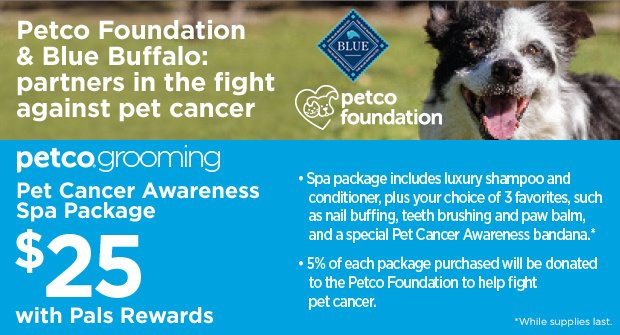 Petco Foundation & Blue Buffalo: partners in the fight against pet cancer. Petco Grooming. Pet Cancer Awareness Spa Package $25 with Pals Rewards. Spa Package includes luxury shampoo and conditioner, plus your choice of 3 favorites, such as nail buffing, teeth brushing and paw balm, and a special Pet Cancer Awareness bandana.* 5% off each package purchased will be donated to the Petco Foundation to help fight pet cancer. *While supplies last.