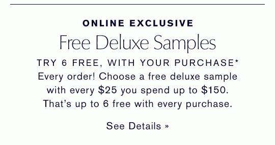 Online Exclusive | Free Deluxe Samples | TRY 6 FREE, WITH YOUR PURCHASE* | Every order! Choose a free deluxe sample with every $25 you spend up to $150. That’s up to 6 free with every purchase. | See Details