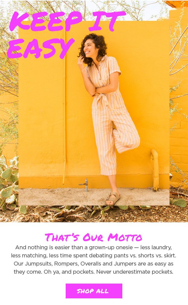 Keep it easy. That's our motto - and nothing is easier than a grown-up onesie - less laundry, less matching, less time spent debating pants vs. shorts vs. skirt. Our Jumpsuits, Rompers, Overalls and Jumpers are as easy as they come. Oh ya, and pockets. Never underestimate pockets.