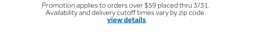 Promotion applies to orders over $59 placed thru 3/31. Availability and delivery cutoff times vary by zip code. | view details