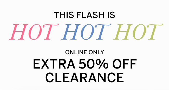 THIS FLASH IS HOT HOT HOT ONLINE ONLY EXTRA 50% OFF CLEARANCE. Select styles. Prices as marked.