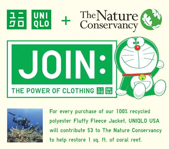 BANNER 7 - UNQILO AND THE NATURE CONSERVANCY. JOIN THE POWER OF THE CLOTHING. FOR EVERY PURCHASE OF OUR 100% RECYCLED POLYESTER FLUFFY FLEECE JACKET, UNIQLO USA WILL CONTRIBUTE $3 TO THE NATURE CONSERVANCY TO HELP RESTORE 1 SQ. FEET OF CORAL REEF.