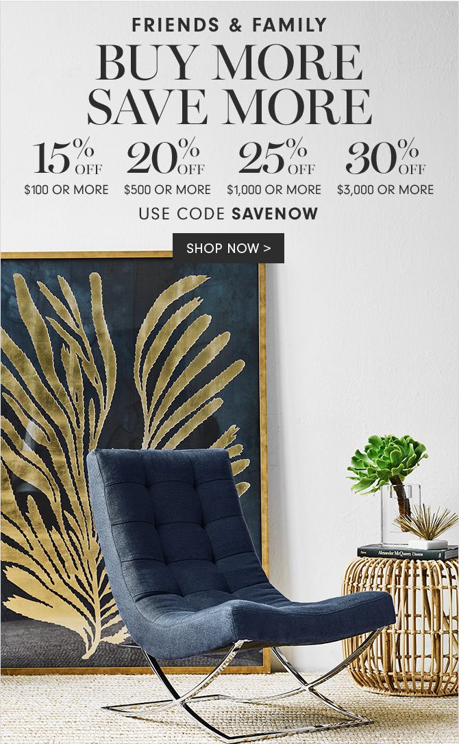 FRIENDS & FAMILY - BUY MORE SAVE MORE - 15% OFF $100 OR MORE - 20% OFF $500 OR MORE - 25% OFF $1,000 OR MORE - 30% OFF $3,000 OR MORE - USE CODE SAVENOW - SHOP NOW