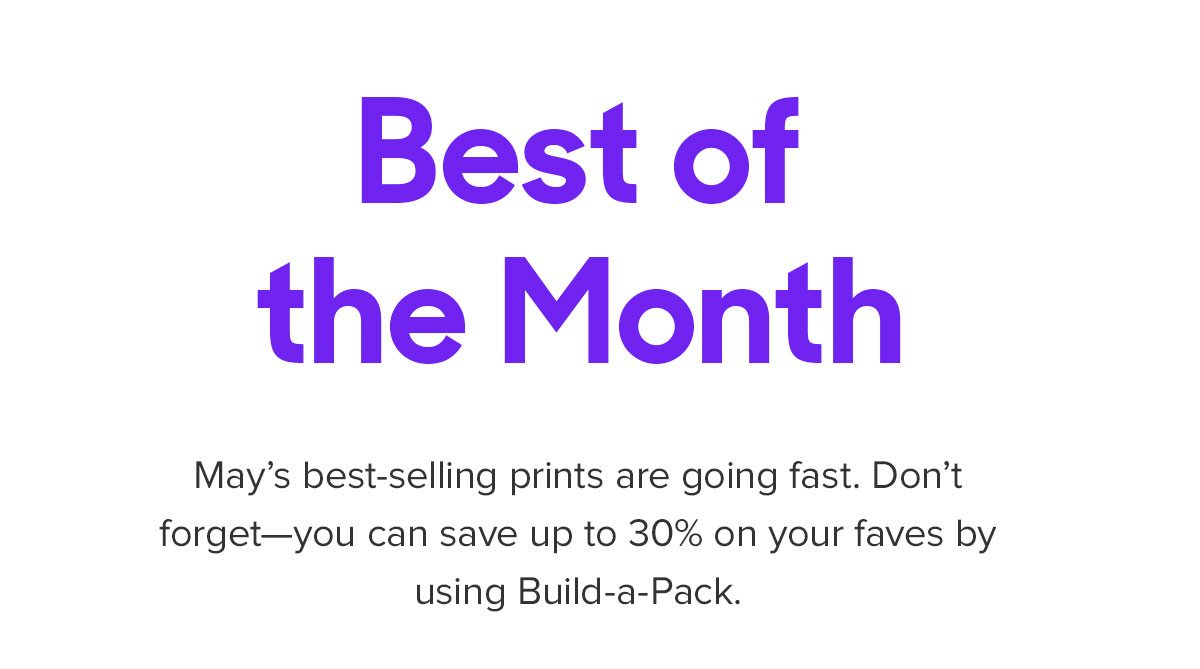 May's best-selling prints are going fast. Don't forget--you can save up to 30% on your faves by using Build-a-Pack.