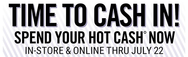 Time to Cash In Spend Your Hot Cash Now In=Store and Online Thru July 22